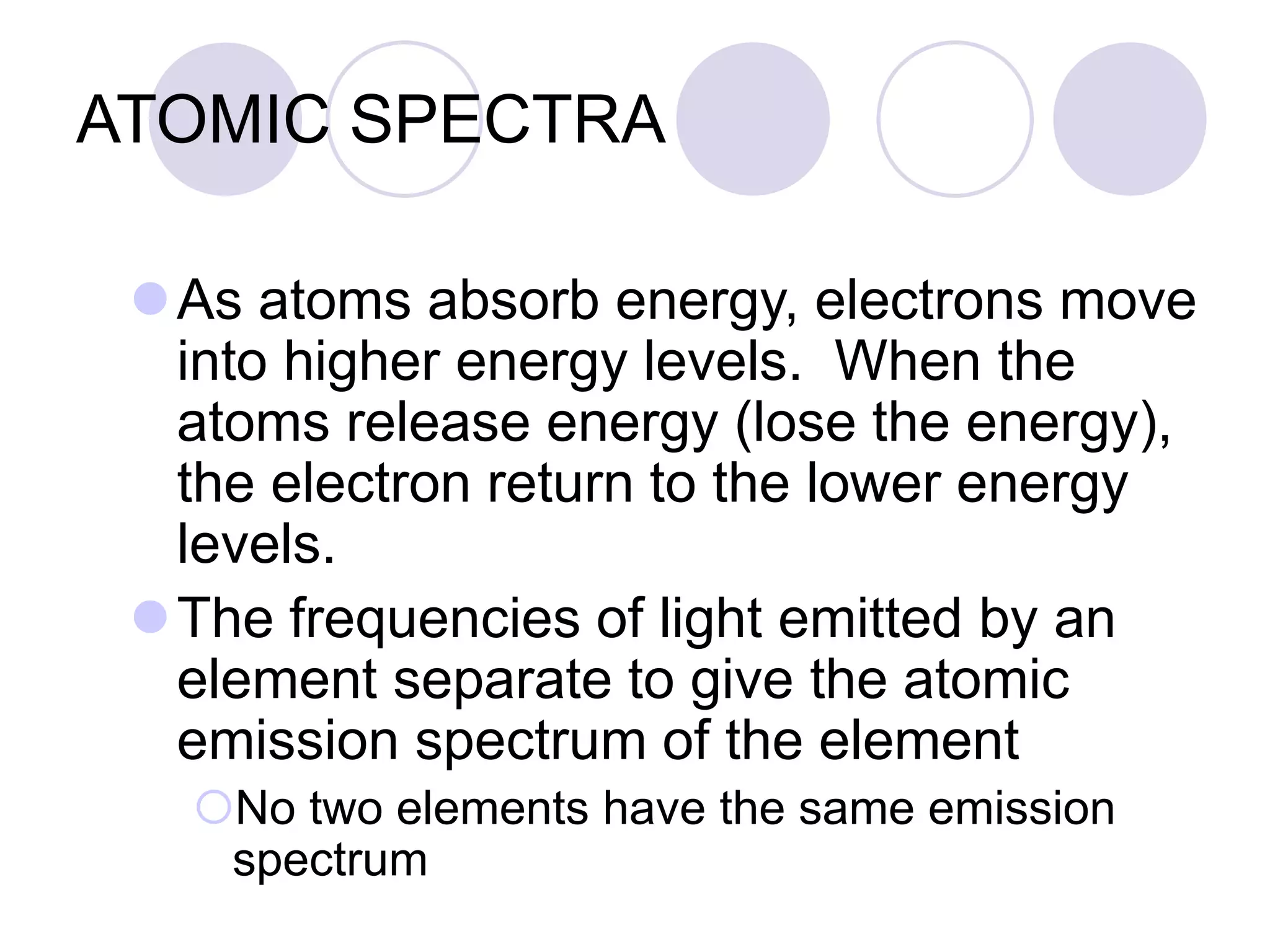 ATOMIC SPECTRA
As atoms absorb energy, electrons move
into higher energy levels. When the
atoms release energy (lose the energy),
the electron return to the lower energy
levels.
The frequencies of light emitted by an
element separate to give the atomic
emission spectrum of the element
No two elements have the same emission
spectrum
 
