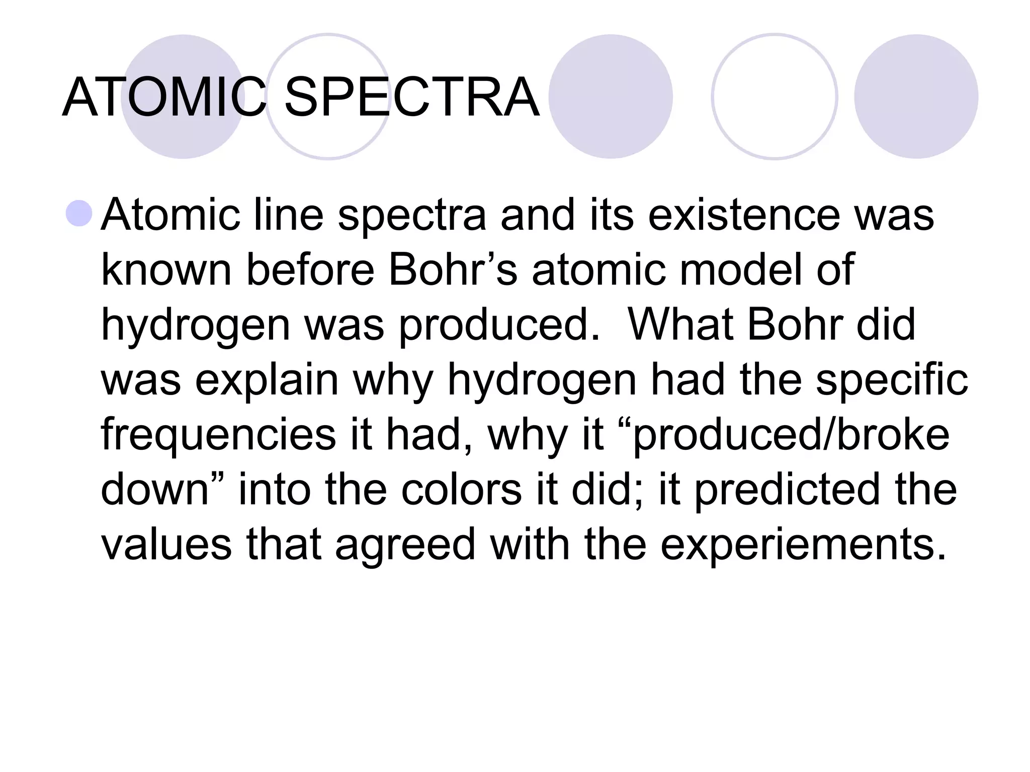 ATOMIC SPECTRA
Atomic line spectra and its existence was
known before Bohr’s atomic model of
hydrogen was produced. What Bohr did
was explain why hydrogen had the specific
frequencies it had, why it “produced/broke
down” into the colors it did; it predicted the
values that agreed with the experiements.
 