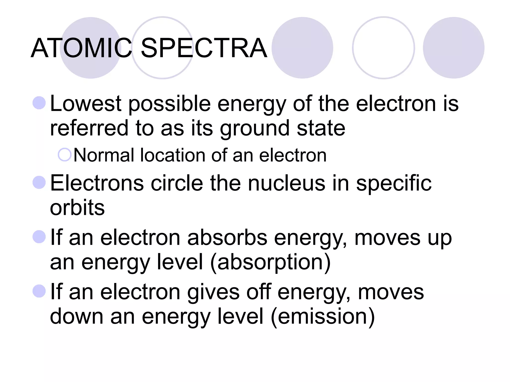 ATOMIC SPECTRA
Lowest possible energy of the electron is
referred to as its ground state
Normal location of an electron
Electrons circle the nucleus in specific
orbits
If an electron absorbs energy, moves up
an energy level (absorption)
If an electron gives off energy, moves
down an energy level (emission)
 