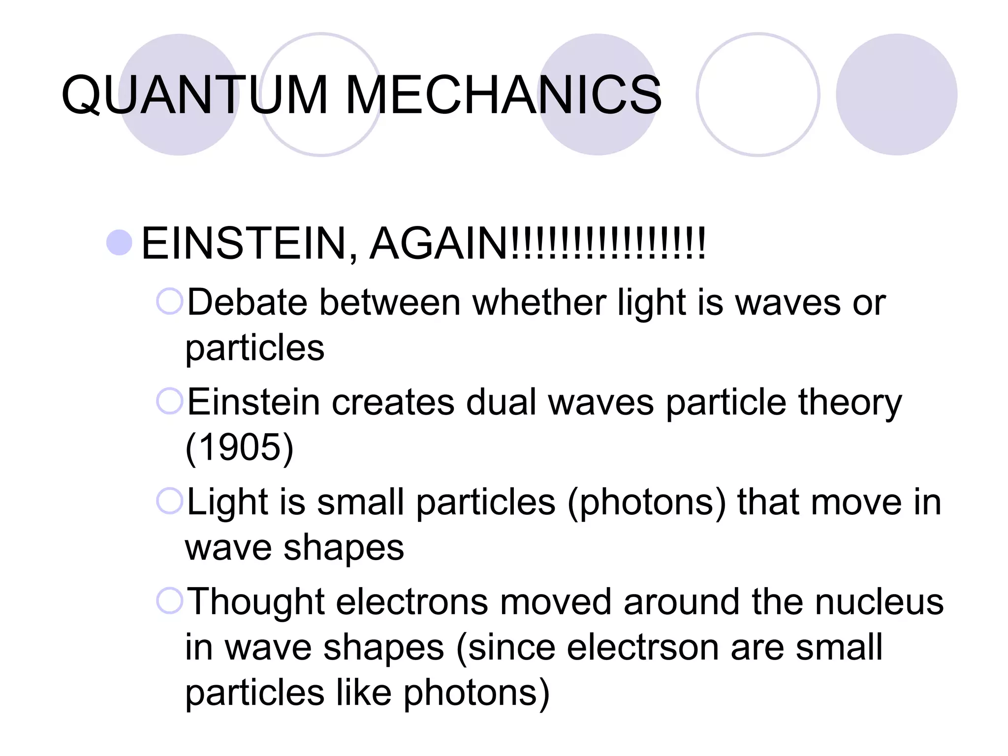 QUANTUM MECHANICS
EINSTEIN, AGAIN!!!!!!!!!!!!!!!!
Debate between whether light is waves or
particles
Einstein creates dual waves particle theory
(1905)
Light is small particles (photons) that move in
wave shapes
Thought electrons moved around the nucleus
in wave shapes (since electrson are small
particles like photons)
 