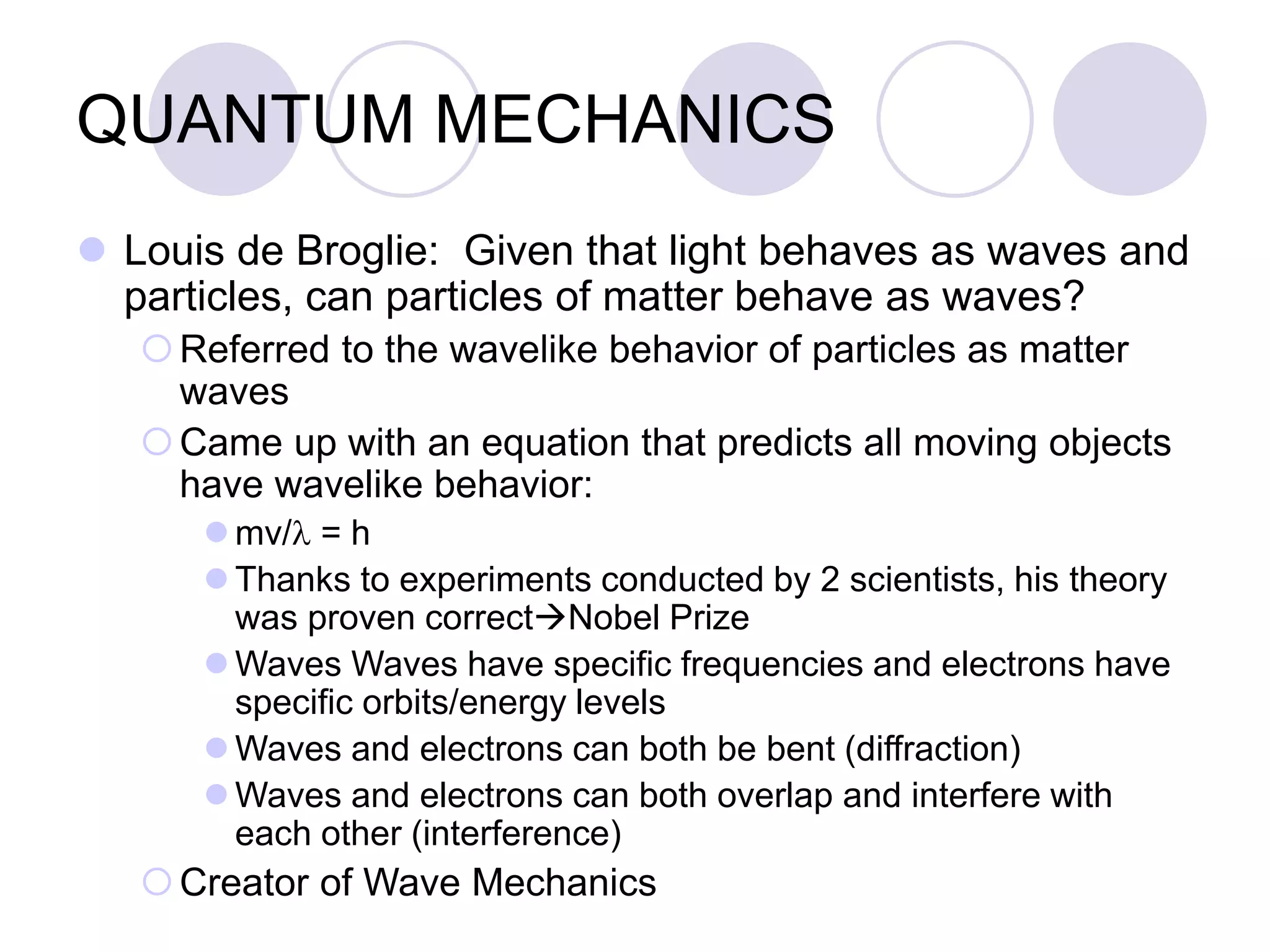 QUANTUM MECHANICS
 Louis de Broglie: Given that light behaves as waves and
particles, can particles of matter behave as waves?
Referred to the wavelike behavior of particles as matter
waves
Came up with an equation that predicts all moving objects
have wavelike behavior:
 mv/l = h
 Thanks to experiments conducted by 2 scientists, his theory
was proven correctNobel Prize
 Waves Waves have specific frequencies and electrons have
specific orbits/energy levels
 Waves and electrons can both be bent (diffraction)
 Waves and electrons can both overlap and interfere with
each other (interference)
Creator of Wave Mechanics
 