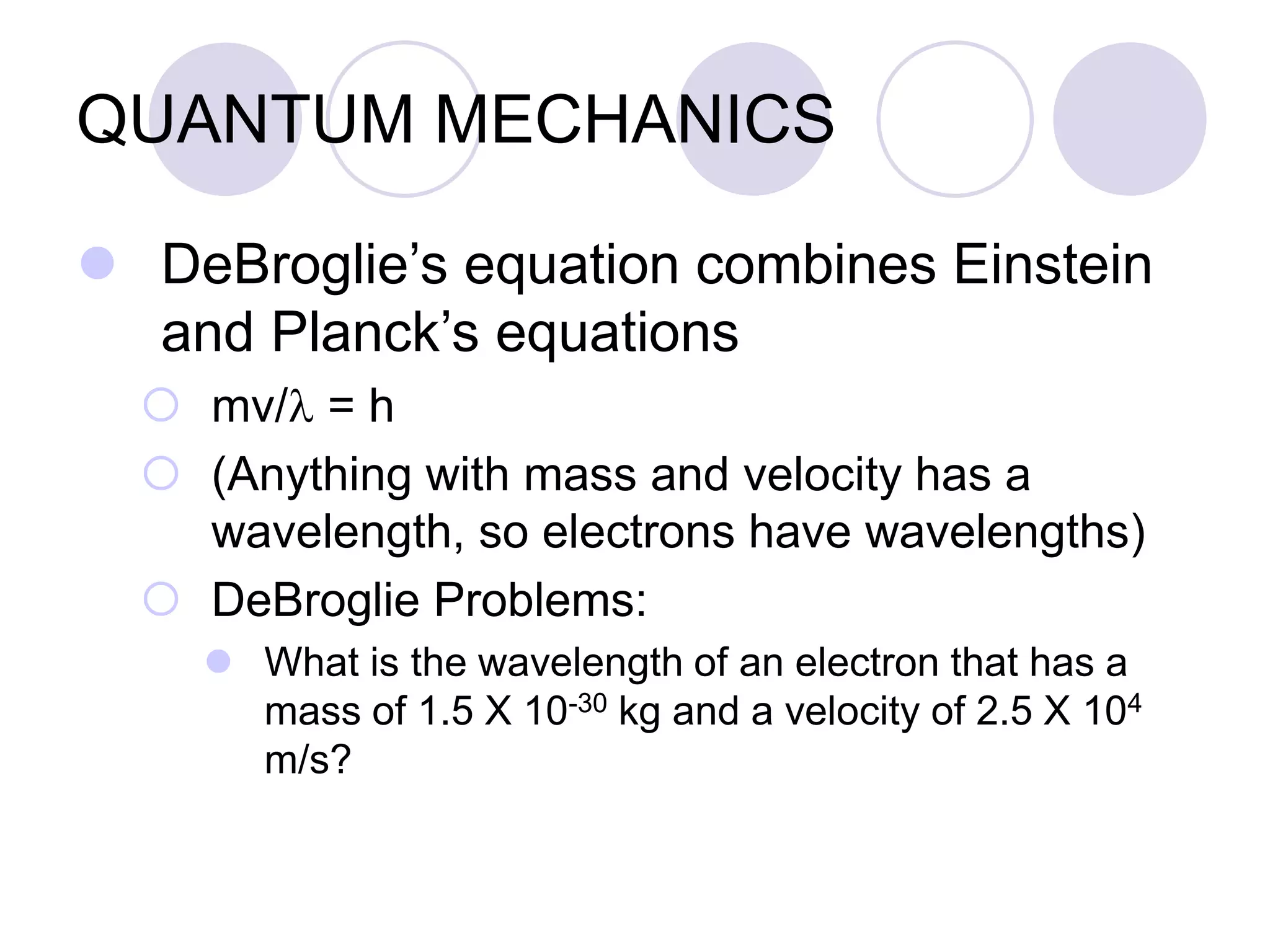 QUANTUM MECHANICS
 DeBroglie’s equation combines Einstein
and Planck’s equations
 mv/l = h
 (Anything with mass and velocity has a
wavelength, so electrons have wavelengths)
 DeBroglie Problems:
 What is the wavelength of an electron that has a
mass of 1.5 X 10-30 kg and a velocity of 2.5 X 104
m/s?
 