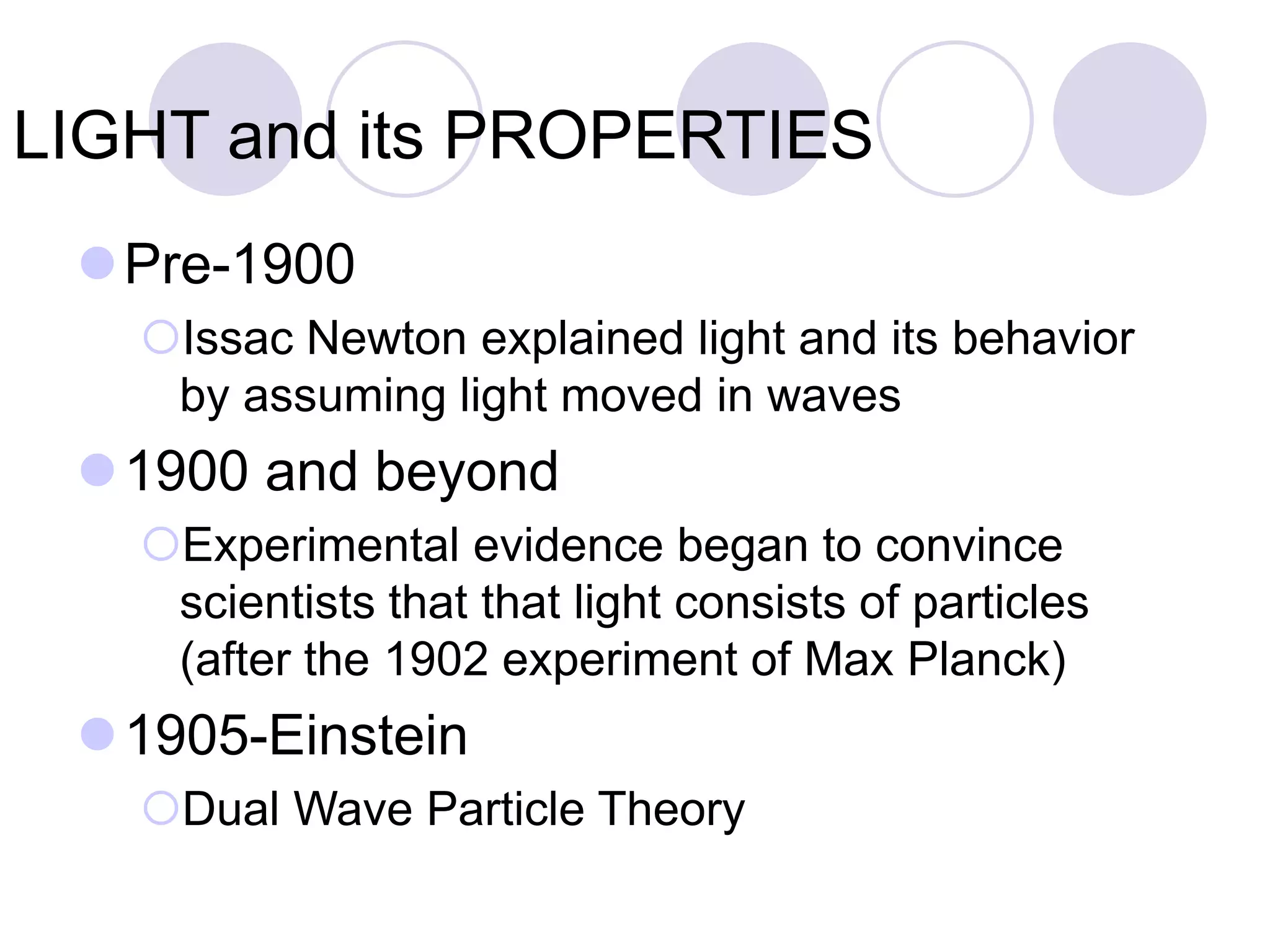 LIGHT and its PROPERTIES
Pre-1900
Issac Newton explained light and its behavior
by assuming light moved in waves
1900 and beyond
Experimental evidence began to convince
scientists that that light consists of particles
(after the 1902 experiment of Max Planck)
1905-Einstein
Dual Wave Particle Theory
 