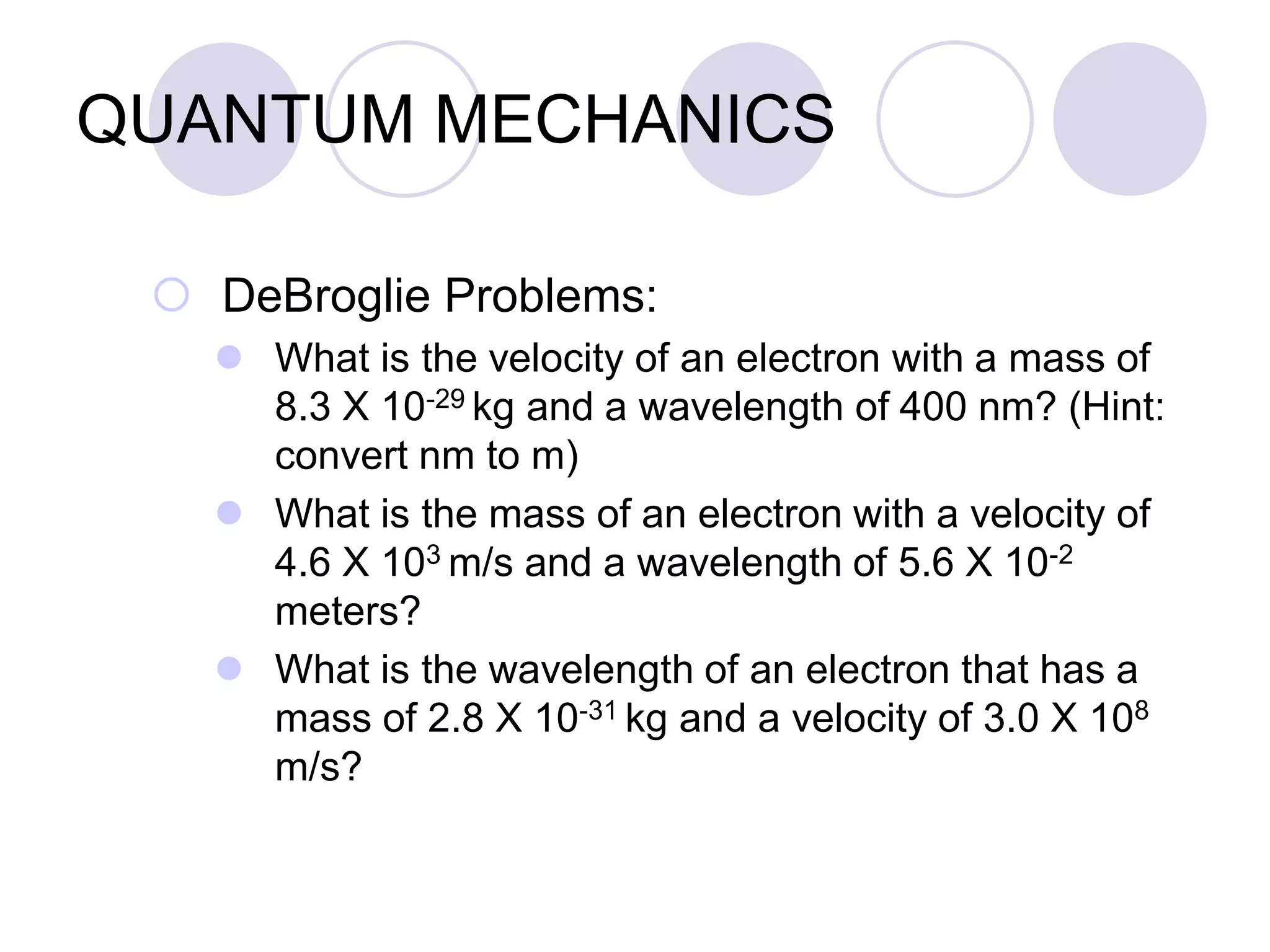 QUANTUM MECHANICS
 DeBroglie Problems:
 What is the velocity of an electron with a mass of
8.3 X 10-29 kg and a wavelength of 400 nm? (Hint:
convert nm to m)
 What is the mass of an electron with a velocity of
4.6 X 103 m/s and a wavelength of 5.6 X 10-2
meters?
 What is the wavelength of an electron that has a
mass of 2.8 X 10-31 kg and a velocity of 3.0 X 108
m/s?
 