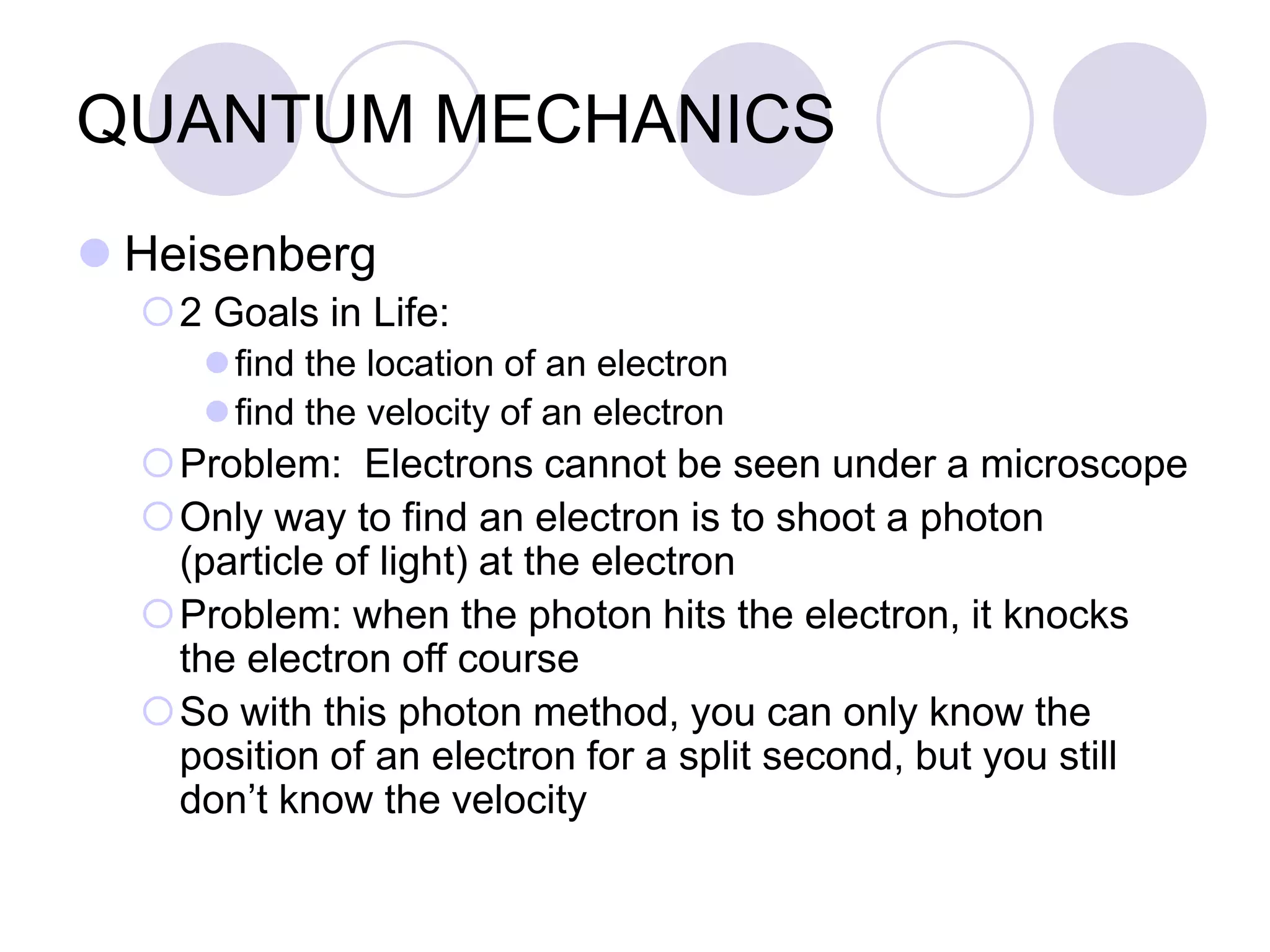 QUANTUM MECHANICS
 Heisenberg
2 Goals in Life:
find the location of an electron
find the velocity of an electron
Problem: Electrons cannot be seen under a microscope
Only way to find an electron is to shoot a photon
(particle of light) at the electron
Problem: when the photon hits the electron, it knocks
the electron off course
So with this photon method, you can only know the
position of an electron for a split second, but you still
don’t know the velocity
 