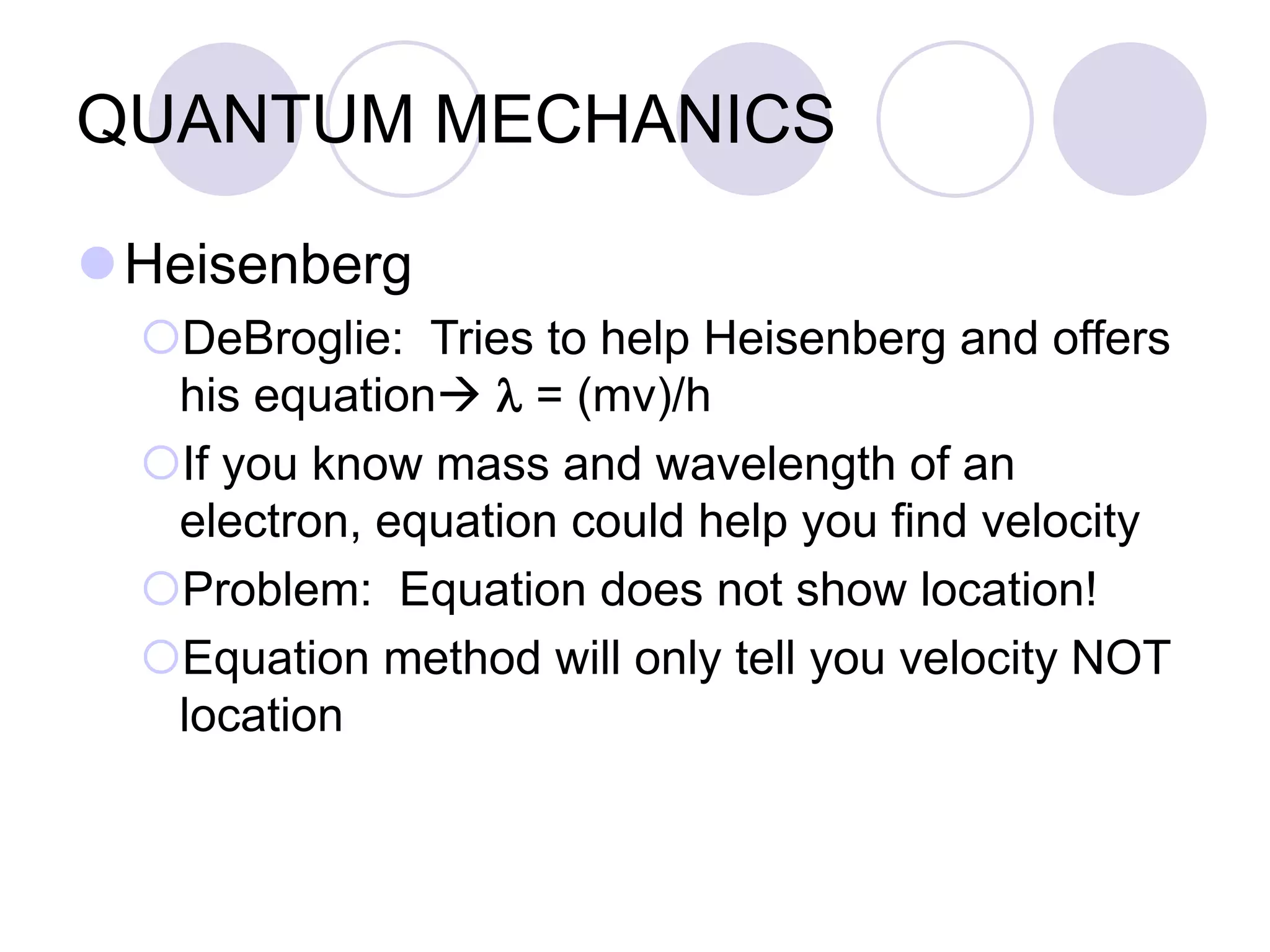 QUANTUM MECHANICS
Heisenberg
DeBroglie: Tries to help Heisenberg and offers
his equation l = (mv)/h
If you know mass and wavelength of an
electron, equation could help you find velocity
Problem: Equation does not show location!
Equation method will only tell you velocity NOT
location
 