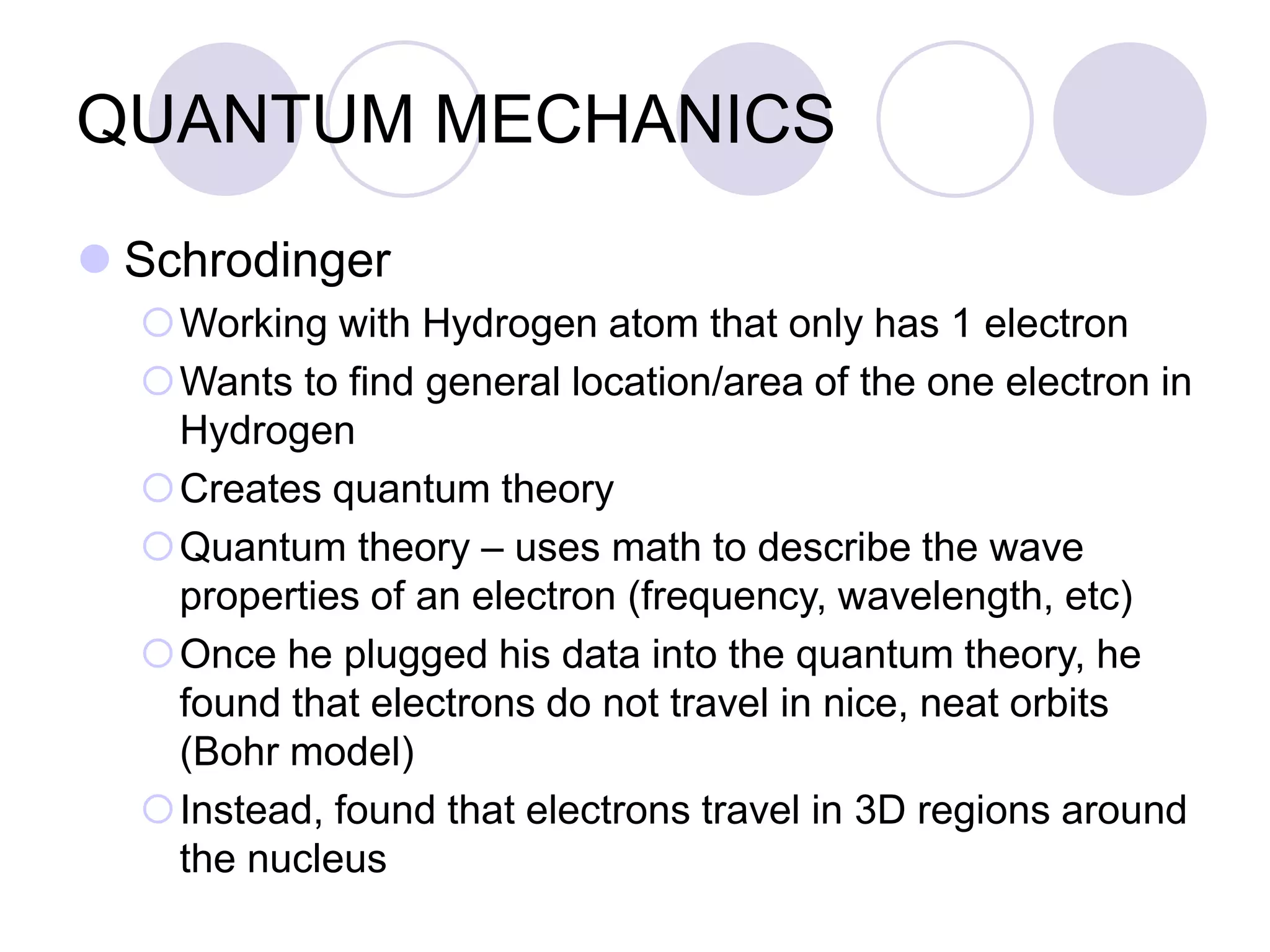 QUANTUM MECHANICS
 Schrodinger
Working with Hydrogen atom that only has 1 electron
Wants to find general location/area of the one electron in
Hydrogen
Creates quantum theory
Quantum theory – uses math to describe the wave
properties of an electron (frequency, wavelength, etc)
Once he plugged his data into the quantum theory, he
found that electrons do not travel in nice, neat orbits
(Bohr model)
Instead, found that electrons travel in 3D regions around
the nucleus
 