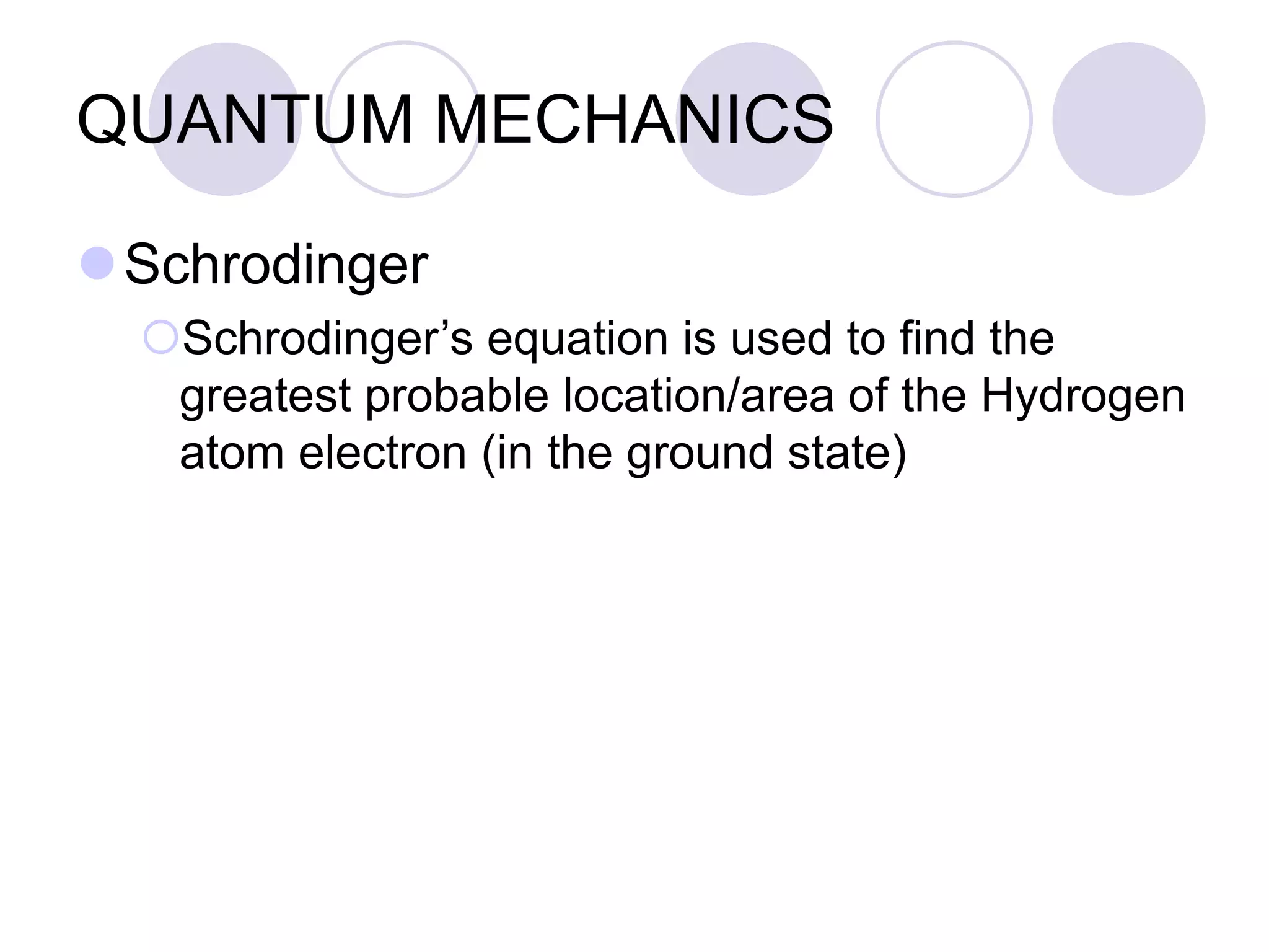 QUANTUM MECHANICS
Schrodinger
Schrodinger’s equation is used to find the
greatest probable location/area of the Hydrogen
atom electron (in the ground state)
 