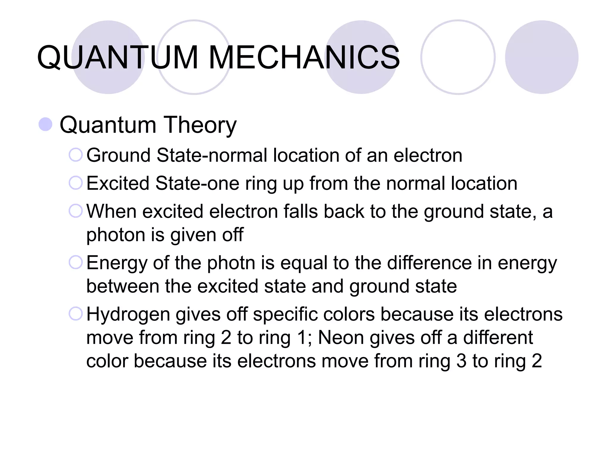 QUANTUM MECHANICS
 Quantum Theory
Ground State-normal location of an electron
Excited State-one ring up from the normal location
When excited electron falls back to the ground state, a
photon is given off
Energy of the photn is equal to the difference in energy
between the excited state and ground state
Hydrogen gives off specific colors because its electrons
move from ring 2 to ring 1; Neon gives off a different
color because its electrons move from ring 3 to ring 2
 