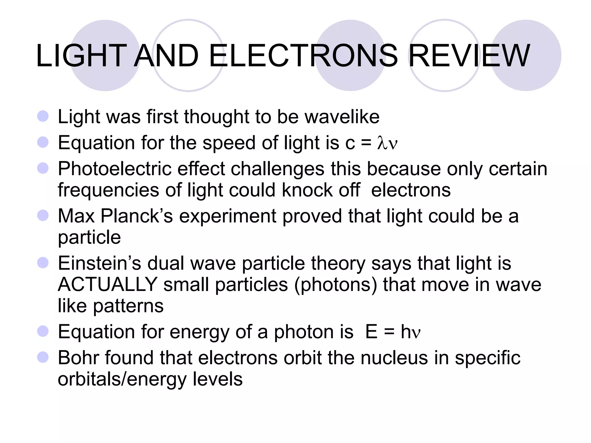 LIGHT AND ELECTRONS REVIEW
 Light was first thought to be wavelike
 Equation for the speed of light is c = ln
 Photoelectric effect challenges this because only certain
frequencies of light could knock off electrons
 Max Planck’s experiment proved that light could be a
particle
 Einstein’s dual wave particle theory says that light is
ACTUALLY small particles (photons) that move in wave
like patterns
 Equation for energy of a photon is E = hn
 Bohr found that electrons orbit the nucleus in specific
orbitals/energy levels
 