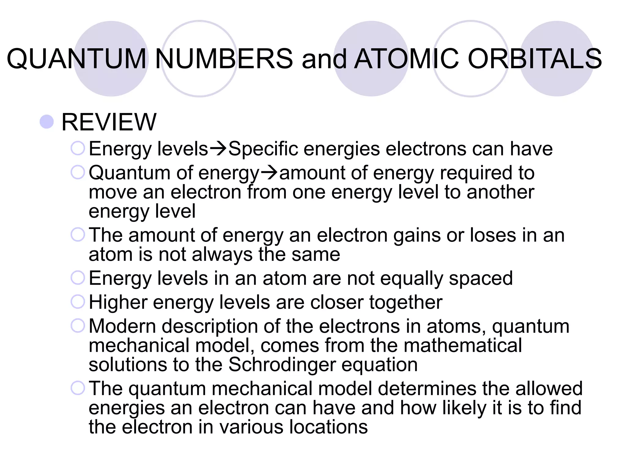 QUANTUM NUMBERS and ATOMIC ORBITALS
 REVIEW
Energy levelsSpecific energies electrons can have
Quantum of energyamount of energy required to
move an electron from one energy level to another
energy level
The amount of energy an electron gains or loses in an
atom is not always the same
Energy levels in an atom are not equally spaced
Higher energy levels are closer together
Modern description of the electrons in atoms, quantum
mechanical model, comes from the mathematical
solutions to the Schrodinger equation
The quantum mechanical model determines the allowed
energies an electron can have and how likely it is to find
the electron in various locations
 
