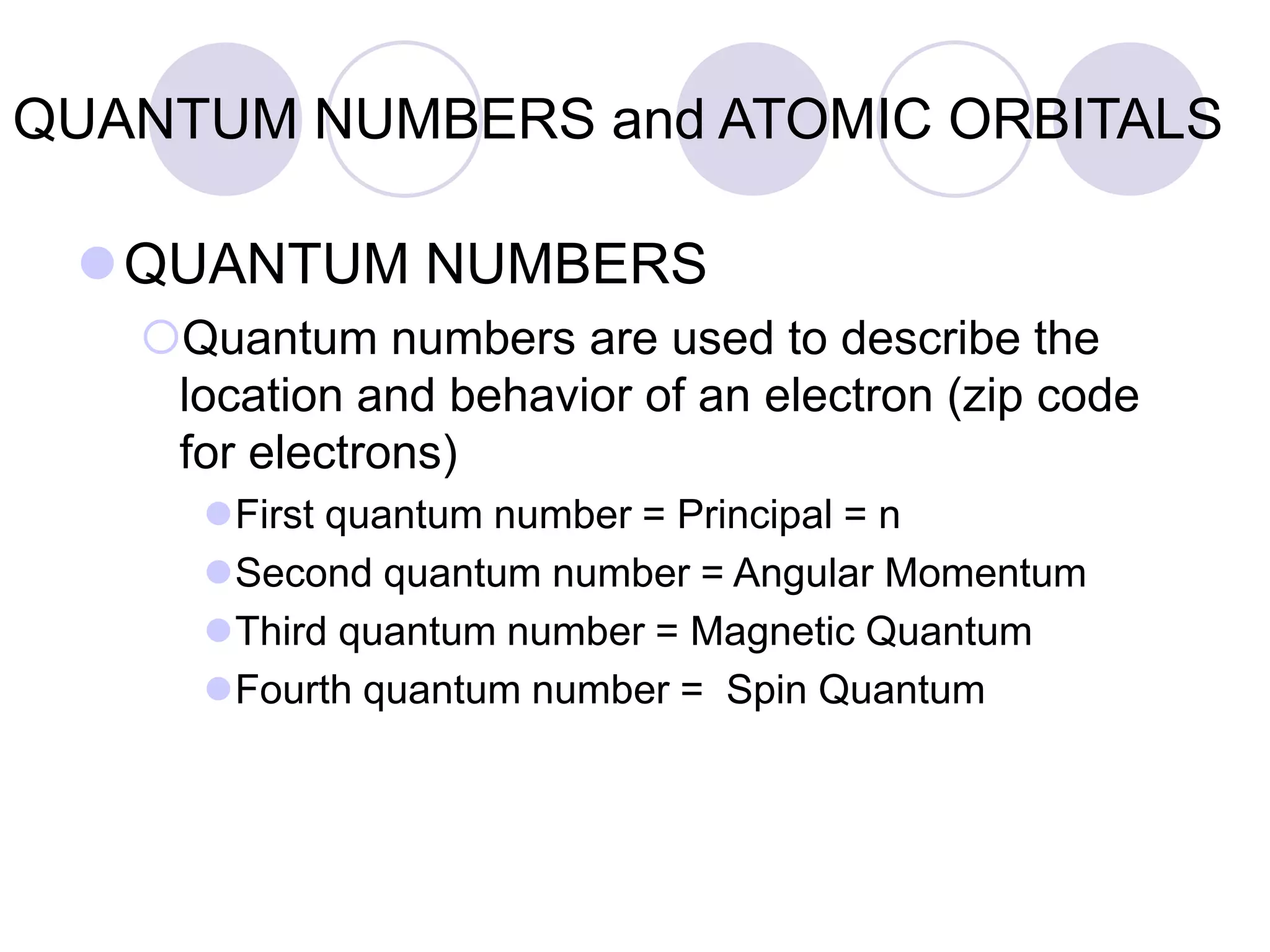 QUANTUM NUMBERS and ATOMIC ORBITALS
QUANTUM NUMBERS
Quantum numbers are used to describe the
location and behavior of an electron (zip code
for electrons)
First quantum number = Principal = n
Second quantum number = Angular Momentum
Third quantum number = Magnetic Quantum
Fourth quantum number = Spin Quantum
 