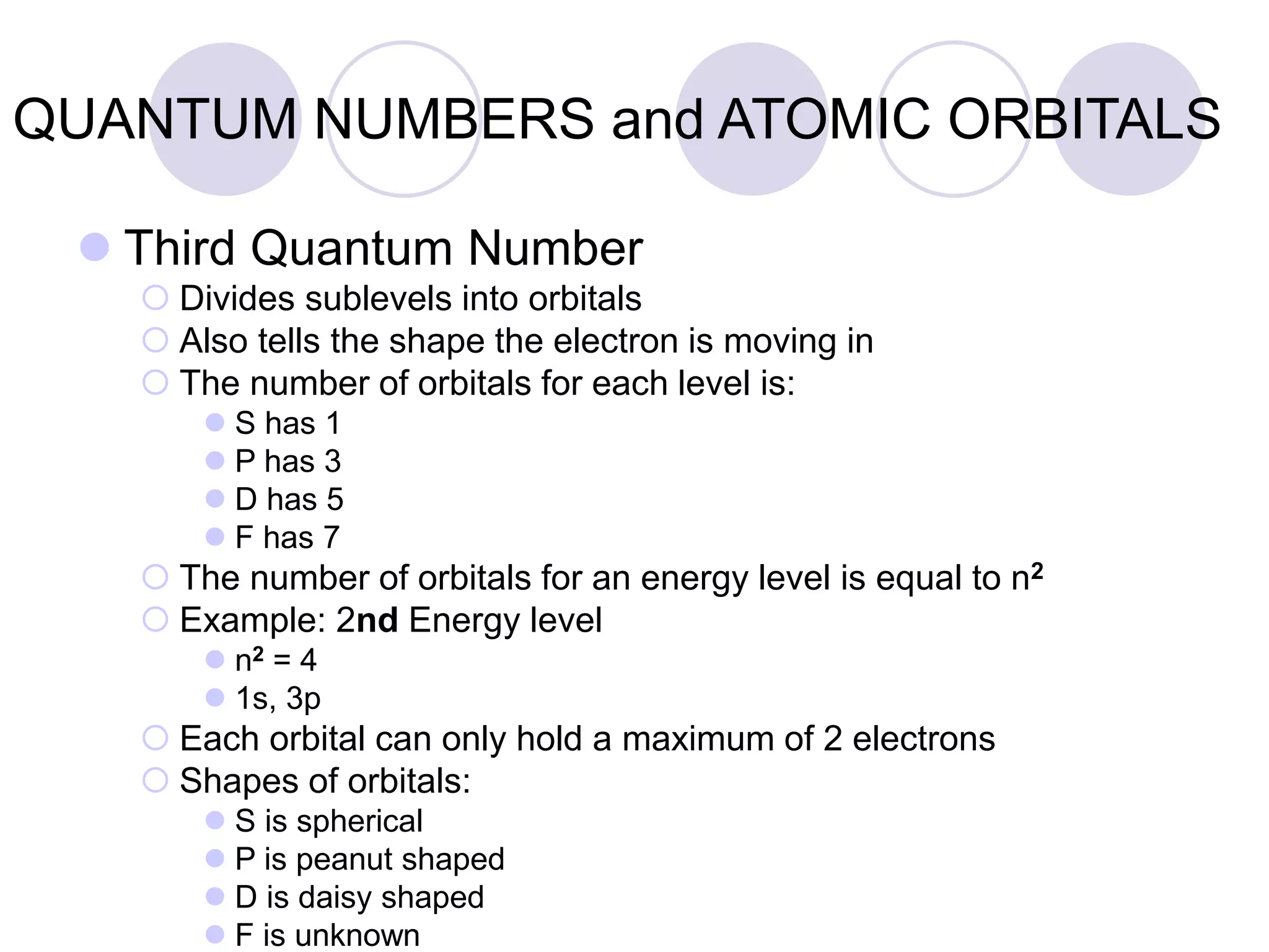 QUANTUM NUMBERS and ATOMIC ORBITALS
 Third Quantum Number
 Divides sublevels into orbitals
 Also tells the shape the electron is moving in
 The number of orbitals for each level is:
 S has 1
 P has 3
 D has 5
 F has 7
 The number of orbitals for an energy level is equal to n2
 Example: 2nd Energy level
 n2 = 4
 1s, 3p
 Each orbital can only hold a maximum of 2 electrons
 Shapes of orbitals:
 S is spherical
 P is peanut shaped
 D is daisy shaped
 F is unknown
 