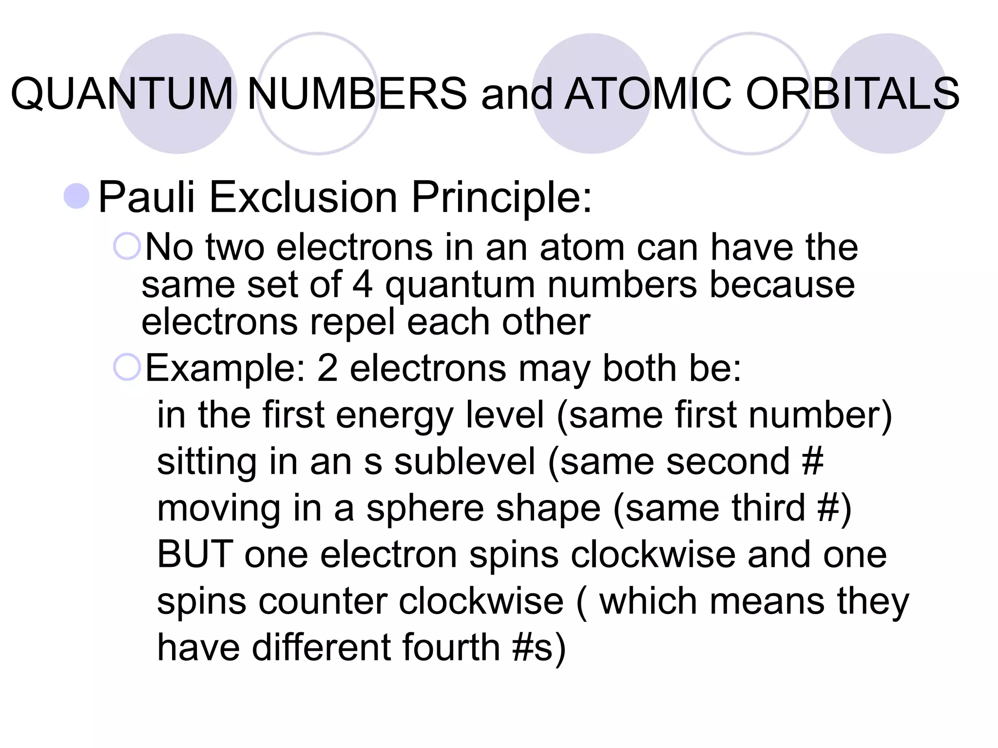 QUANTUM NUMBERS and ATOMIC ORBITALS
Pauli Exclusion Principle:
No two electrons in an atom can have the
same set of 4 quantum numbers because
electrons repel each other
Example: 2 electrons may both be:
in the first energy level (same first number)
sitting in an s sublevel (same second #
moving in a sphere shape (same third #)
BUT one electron spins clockwise and one
spins counter clockwise ( which means they
have different fourth #s)
 