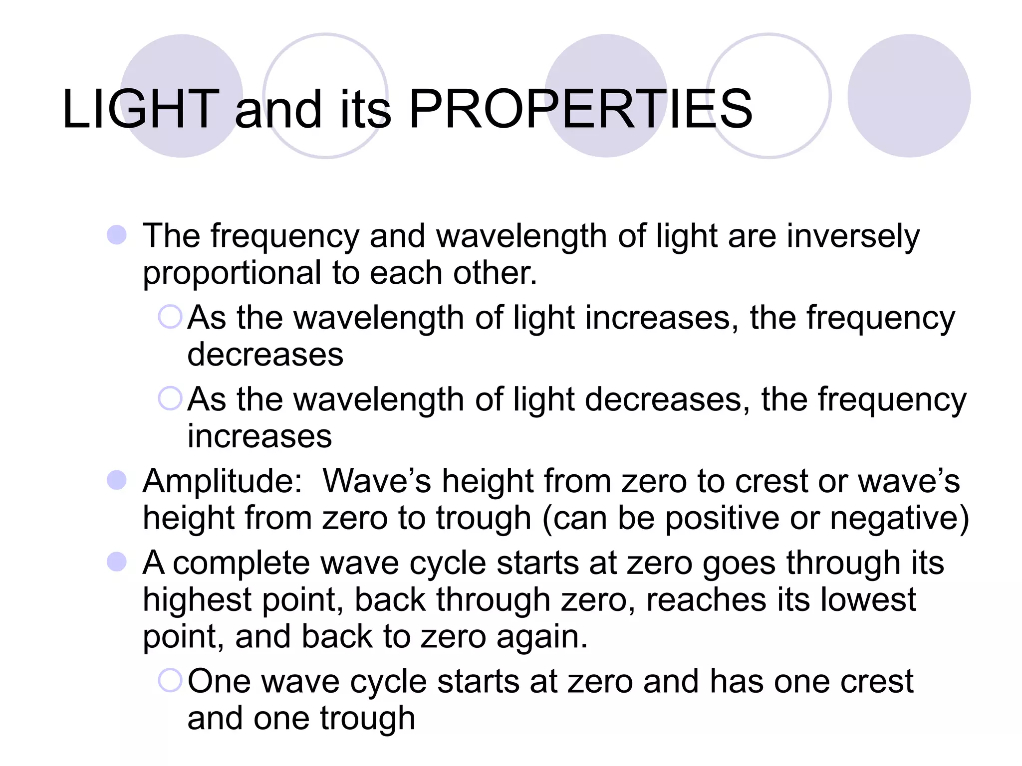 LIGHT and its PROPERTIES
 The frequency and wavelength of light are inversely
proportional to each other.
As the wavelength of light increases, the frequency
decreases
As the wavelength of light decreases, the frequency
increases
 Amplitude: Wave’s height from zero to crest or wave’s
height from zero to trough (can be positive or negative)
 A complete wave cycle starts at zero goes through its
highest point, back through zero, reaches its lowest
point, and back to zero again.
One wave cycle starts at zero and has one crest
and one trough
 