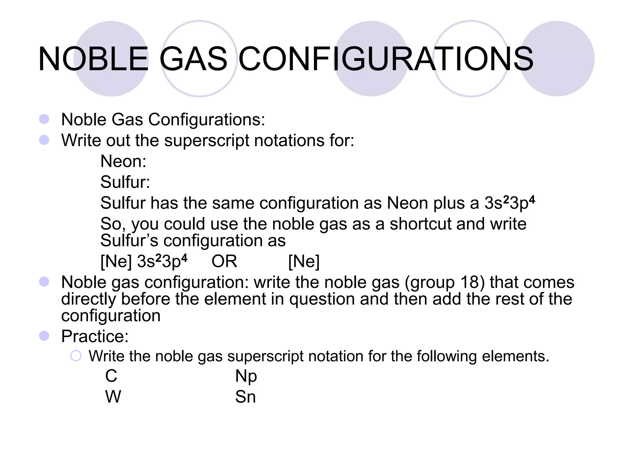 NOBLE GAS CONFIGURATIONS
 Noble Gas Configurations:
 Write out the superscript notations for:
Neon:
Sulfur:
Sulfur has the same configuration as Neon plus a 3s23p4
So, you could use the noble gas as a shortcut and write
Sulfur’s configuration as
[Ne] 3s23p4 OR [Ne]
 Noble gas configuration: write the noble gas (group 18) that comes
directly before the element in question and then add the rest of the
configuration
 Practice:
 Write the noble gas superscript notation for the following elements.
C Np
W Sn
 