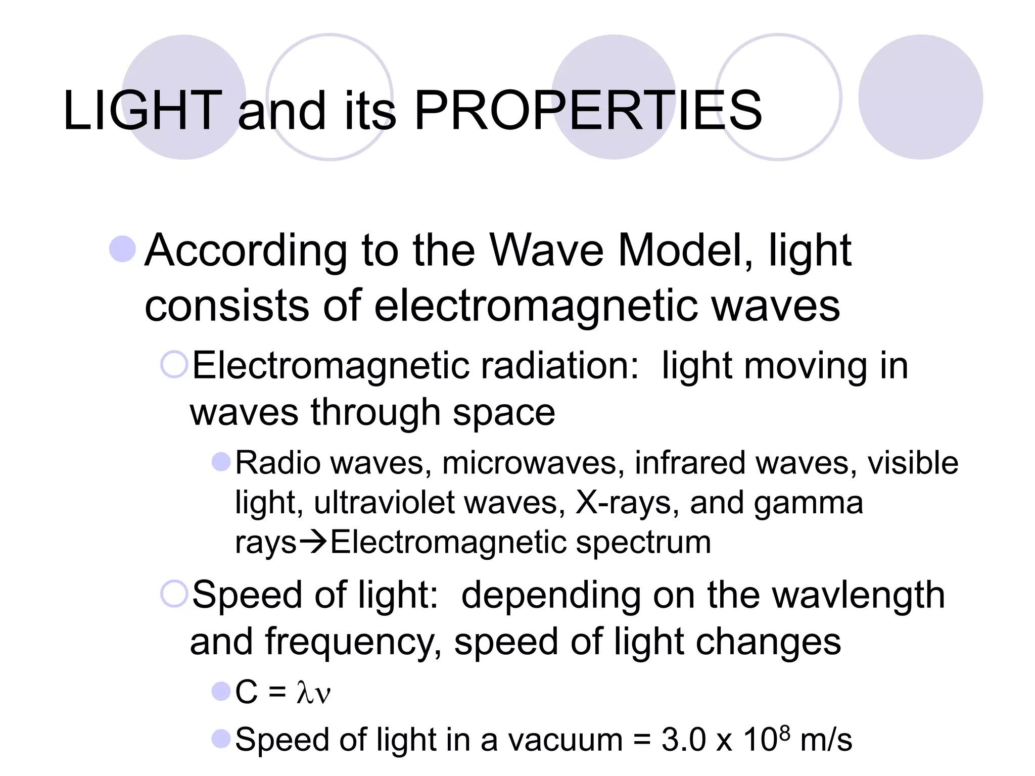 LIGHT and its PROPERTIES
According to the Wave Model, light
consists of electromagnetic waves
Electromagnetic radiation: light moving in
waves through space
Radio waves, microwaves, infrared waves, visible
light, ultraviolet waves, X-rays, and gamma
raysElectromagnetic spectrum
Speed of light: depending on the wavlength
and frequency, speed of light changes
C = ln
Speed of light in a vacuum = 3.0 x 108 m/s
 