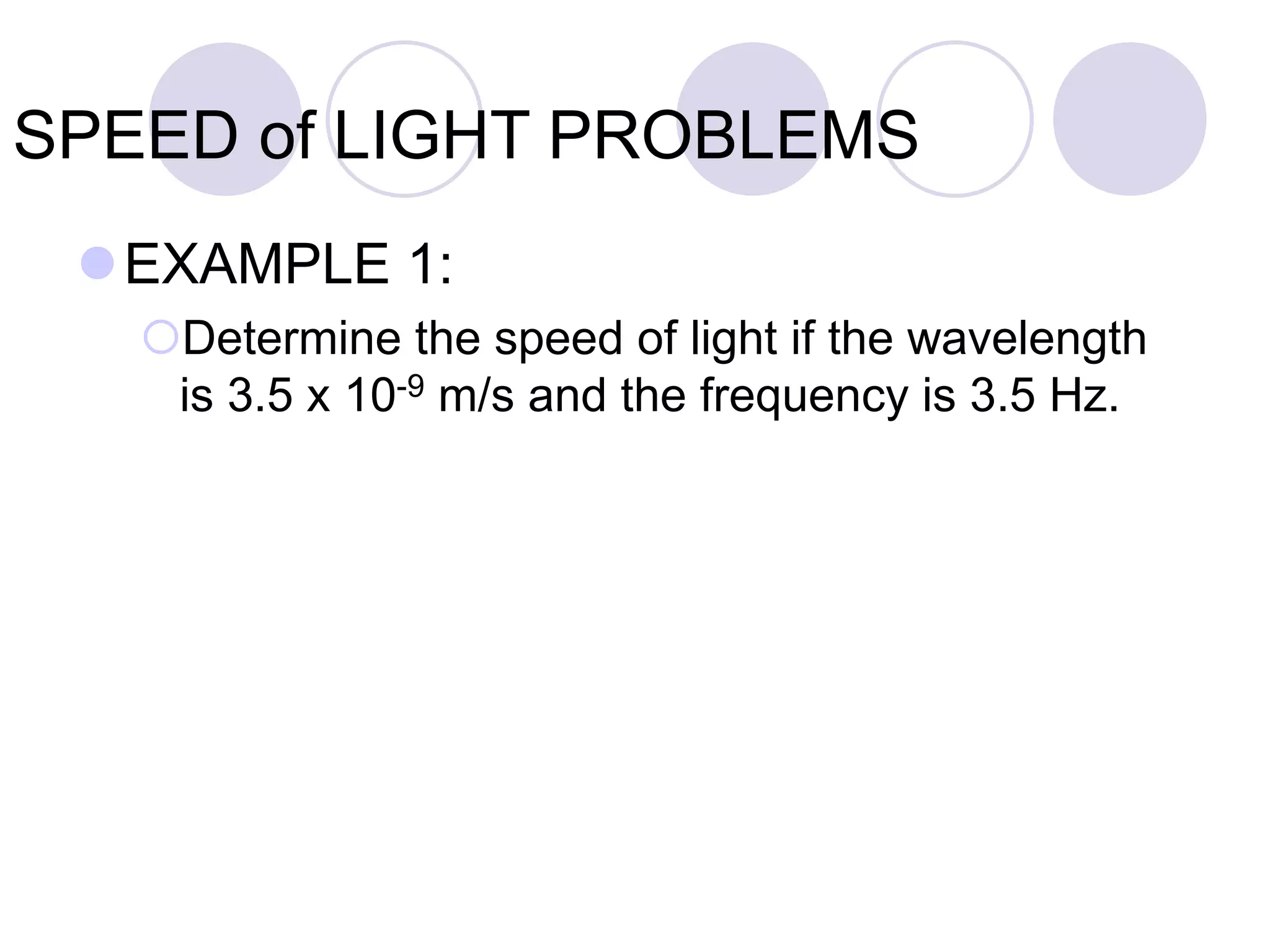 SPEED of LIGHT PROBLEMS
EXAMPLE 1:
Determine the speed of light if the wavelength
is 3.5 x 10-9 m/s and the frequency is 3.5 Hz.
 