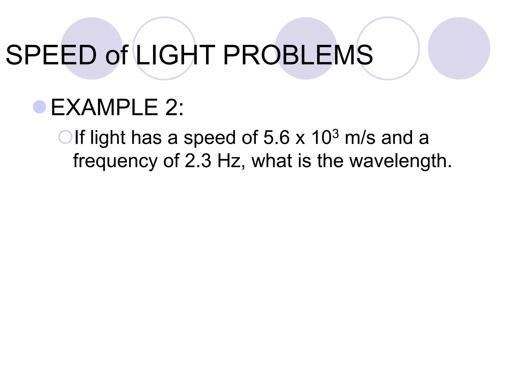 SPEED of LIGHT PROBLEMS
EXAMPLE 2:
If light has a speed of 5.6 x 103 m/s and a
frequency of 2.3 Hz, what is the wavelength.
 