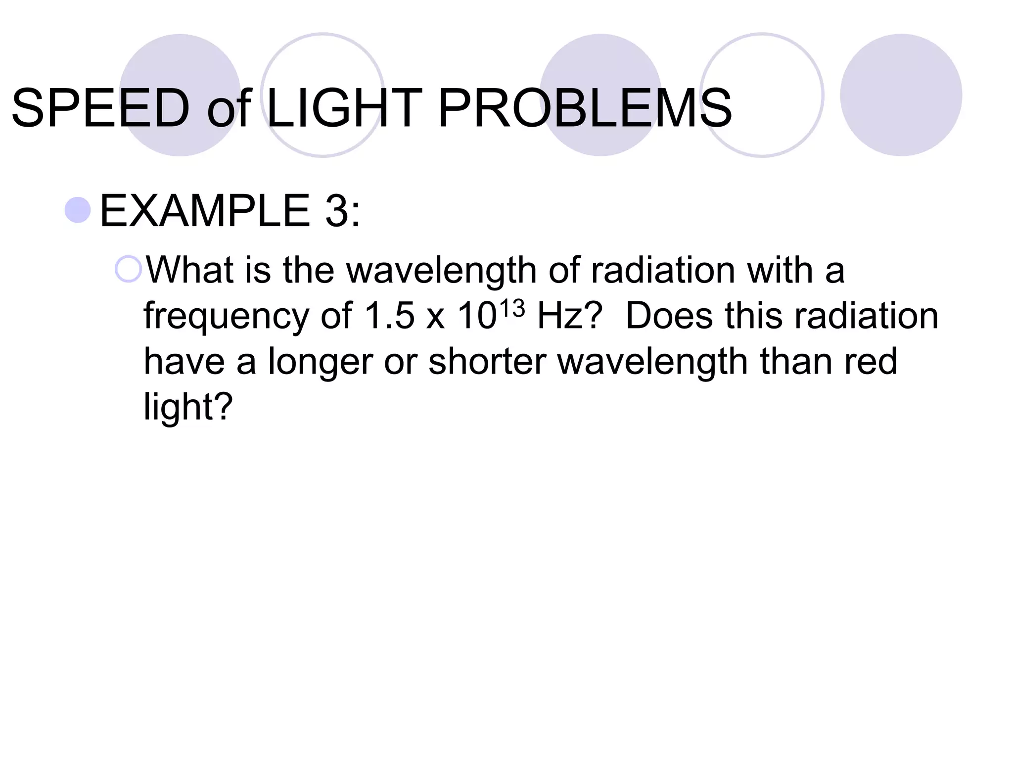 SPEED of LIGHT PROBLEMS
EXAMPLE 3:
What is the wavelength of radiation with a
frequency of 1.5 x 1013 Hz? Does this radiation
have a longer or shorter wavelength than red
light?
 