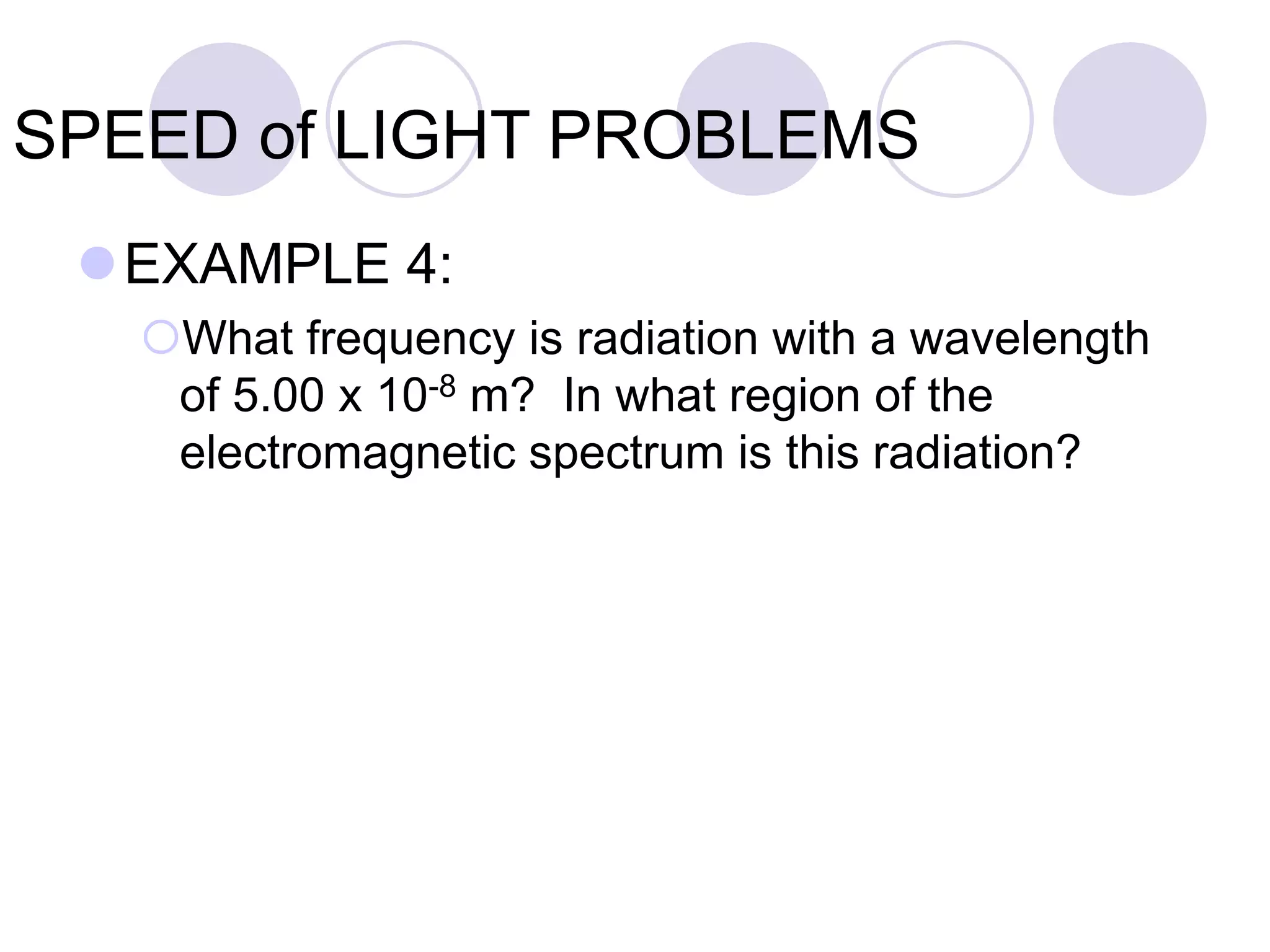 SPEED of LIGHT PROBLEMS
EXAMPLE 4:
What frequency is radiation with a wavelength
of 5.00 x 10-8 m? In what region of the
electromagnetic spectrum is this radiation?
 