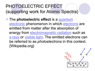 PHOTOELECTRIC EFFECT
(supporting work for Atomic Spectra)
 The photoelectric effect is a quantum
electronic phenomenon in which electrons are
emitted from matter after the absorption of
energy from electromagnetic radiation such as
x-rays or visible light. The emitted electrons can
be referred to as photoelectrons in this context.
{Wikipedia.org}
 