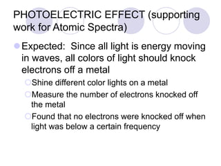 PHOTOELECTRIC EFFECT (supporting
work for Atomic Spectra)
Expected: Since all light is energy moving
in waves, all colors of light should knock
electrons off a metal
Shine different color lights on a metal
Measure the number of electrons knocked off
the metal
Found that no electrons were knocked off when
light was below a certain frequency
 