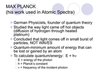 MAX PLANCK
(his work used in Atomic Spectra)
 German Physicists, founder of quantum theory
 Studied the way light came off hot objects
(diffusion of hydrogen through heated
platinum)
 Concluded that light comes off in small burst of
particles, NOT WAVES
 Quantum-minimum amount of energy that can
be lost or gained by an atom
 To calculate quantum/energy: E = hn
E = energy of the photon
h = Planck’s constant
n = frequency of the incident photon
 