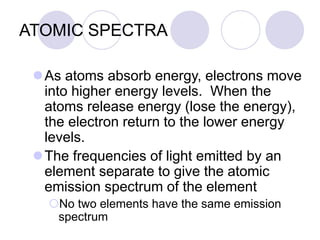 ATOMIC SPECTRA
As atoms absorb energy, electrons move
into higher energy levels. When the
atoms release energy (lose the energy),
the electron return to the lower energy
levels.
The frequencies of light emitted by an
element separate to give the atomic
emission spectrum of the element
No two elements have the same emission
spectrum
 