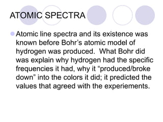 ATOMIC SPECTRA
Atomic line spectra and its existence was
known before Bohr’s atomic model of
hydrogen was produced. What Bohr did
was explain why hydrogen had the specific
frequencies it had, why it “produced/broke
down” into the colors it did; it predicted the
values that agreed with the experiements.
 