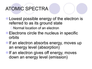 ATOMIC SPECTRA
Lowest possible energy of the electron is
referred to as its ground state
Normal location of an electron
Electrons circle the nucleus in specific
orbits
If an electron absorbs energy, moves up
an energy level (absorption)
If an electron gives off energy, moves
down an energy level (emission)
 