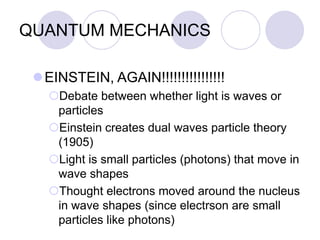 QUANTUM MECHANICS
EINSTEIN, AGAIN!!!!!!!!!!!!!!!!
Debate between whether light is waves or
particles
Einstein creates dual waves particle theory
(1905)
Light is small particles (photons) that move in
wave shapes
Thought electrons moved around the nucleus
in wave shapes (since electrson are small
particles like photons)
 
