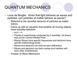 QUANTUM MECHANICS
 Louis de Broglie: Given that light behaves as waves and
particles, can particles of matter behave as waves?
Referred to the wavelike behavior of particles as matter
waves
Came up with an equation that predicts all moving objects
have wavelike behavior:
 mv/l = h
 Thanks to experiments conducted by 2 scientists, his theory
was proven correctNobel Prize
 Waves Waves have specific frequencies and electrons have
specific orbits/energy levels
 Waves and electrons can both be bent (diffraction)
 Waves and electrons can both overlap and interfere with
each other (interference)
Creator of Wave Mechanics
 