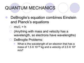QUANTUM MECHANICS
 DeBroglie’s equation combines Einstein
and Planck’s equations
 mv/l = h
 (Anything with mass and velocity has a
wavelength, so electrons have wavelengths)
 DeBroglie Problems:
 What is the wavelength of an electron that has a
mass of 1.5 X 10-30 kg and a velocity of 2.5 X 104
m/s?
 