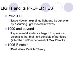 LIGHT and its PROPERTIES
Pre-1900
Issac Newton explained light and its behavior
by assuming light moved in waves
1900 and beyond
Experimental evidence began to convince
scientists that that light consists of particles
(after the 1902 experiment of Max Planck)
1905-Einstein
Dual Wave Particle Theory
 