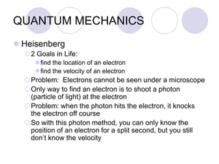 QUANTUM MECHANICS
 Heisenberg
2 Goals in Life:
find the location of an electron
find the velocity of an electron
Problem: Electrons cannot be seen under a microscope
Only way to find an electron is to shoot a photon
(particle of light) at the electron
Problem: when the photon hits the electron, it knocks
the electron off course
So with this photon method, you can only know the
position of an electron for a split second, but you still
don’t know the velocity
 