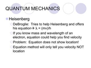 QUANTUM MECHANICS
Heisenberg
DeBroglie: Tries to help Heisenberg and offers
his equation l = (mv)/h
If you know mass and wavelength of an
electron, equation could help you find velocity
Problem: Equation does not show location!
Equation method will only tell you velocity NOT
location
 