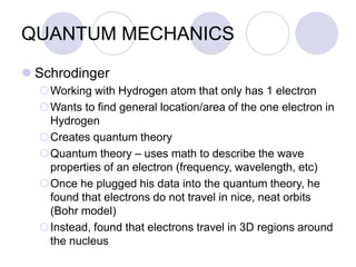 QUANTUM MECHANICS
 Schrodinger
Working with Hydrogen atom that only has 1 electron
Wants to find general location/area of the one electron in
Hydrogen
Creates quantum theory
Quantum theory – uses math to describe the wave
properties of an electron (frequency, wavelength, etc)
Once he plugged his data into the quantum theory, he
found that electrons do not travel in nice, neat orbits
(Bohr model)
Instead, found that electrons travel in 3D regions around
the nucleus
 