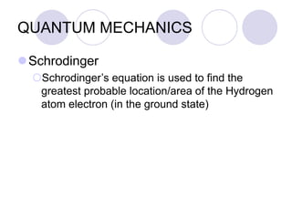 QUANTUM MECHANICS
Schrodinger
Schrodinger’s equation is used to find the
greatest probable location/area of the Hydrogen
atom electron (in the ground state)
 