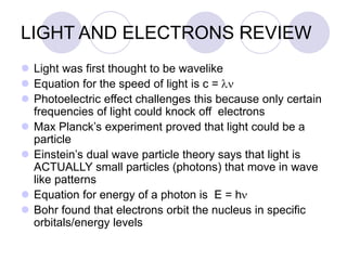 LIGHT AND ELECTRONS REVIEW
 Light was first thought to be wavelike
 Equation for the speed of light is c = ln
 Photoelectric effect challenges this because only certain
frequencies of light could knock off electrons
 Max Planck’s experiment proved that light could be a
particle
 Einstein’s dual wave particle theory says that light is
ACTUALLY small particles (photons) that move in wave
like patterns
 Equation for energy of a photon is E = hn
 Bohr found that electrons orbit the nucleus in specific
orbitals/energy levels
 