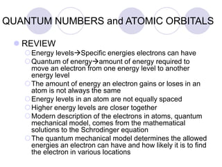 QUANTUM NUMBERS and ATOMIC ORBITALS
 REVIEW
Energy levelsSpecific energies electrons can have
Quantum of energyamount of energy required to
move an electron from one energy level to another
energy level
The amount of energy an electron gains or loses in an
atom is not always the same
Energy levels in an atom are not equally spaced
Higher energy levels are closer together
Modern description of the electrons in atoms, quantum
mechanical model, comes from the mathematical
solutions to the Schrodinger equation
The quantum mechanical model determines the allowed
energies an electron can have and how likely it is to find
the electron in various locations
 