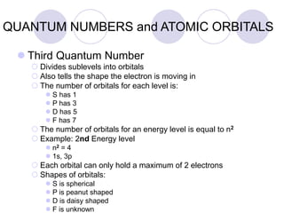 QUANTUM NUMBERS and ATOMIC ORBITALS
 Third Quantum Number
 Divides sublevels into orbitals
 Also tells the shape the electron is moving in
 The number of orbitals for each level is:
 S has 1
 P has 3
 D has 5
 F has 7
 The number of orbitals for an energy level is equal to n2
 Example: 2nd Energy level
 n2 = 4
 1s, 3p
 Each orbital can only hold a maximum of 2 electrons
 Shapes of orbitals:
 S is spherical
 P is peanut shaped
 D is daisy shaped
 F is unknown
 