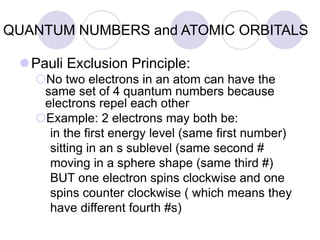 QUANTUM NUMBERS and ATOMIC ORBITALS
Pauli Exclusion Principle:
No two electrons in an atom can have the
same set of 4 quantum numbers because
electrons repel each other
Example: 2 electrons may both be:
in the first energy level (same first number)
sitting in an s sublevel (same second #
moving in a sphere shape (same third #)
BUT one electron spins clockwise and one
spins counter clockwise ( which means they
have different fourth #s)
 