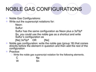 NOBLE GAS CONFIGURATIONS
 Noble Gas Configurations:
 Write out the superscript notations for:
Neon:
Sulfur:
Sulfur has the same configuration as Neon plus a 3s23p4
So, you could use the noble gas as a shortcut and write
Sulfur’s configuration as
[Ne] 3s23p4 OR [Ne]
 Noble gas configuration: write the noble gas (group 18) that comes
directly before the element in question and then add the rest of the
configuration
 Practice:
 Write the noble gas superscript notation for the following elements.
C Np
W Sn
 