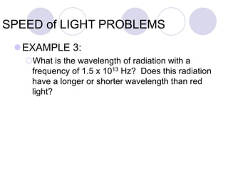 SPEED of LIGHT PROBLEMS
EXAMPLE 3:
What is the wavelength of radiation with a
frequency of 1.5 x 1013 Hz? Does this radiation
have a longer or shorter wavelength than red
light?
 