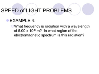 SPEED of LIGHT PROBLEMS
EXAMPLE 4:
What frequency is radiation with a wavelength
of 5.00 x 10-8 m? In what region of the
electromagnetic spectrum is this radiation?
 