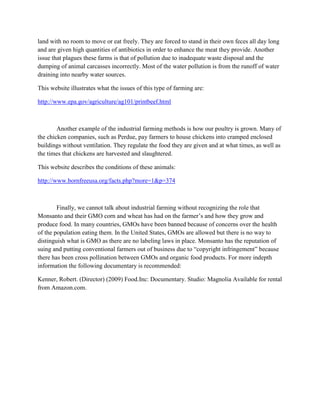 land with no room to move or eat freely. They are forced to stand in their own feces all day long
and are given high quantities of antibiotics in order to enhance the meat they provide. Another
issue that plagues these farms is that of pollution due to inadequate waste disposal and the
dumping of animal carcasses incorrectly. Most of the water pollution is from the runoff of water
draining into nearby water sources.
This website illustrates what the issues of this type of farming are:
http://www.epa.gov/agriculture/ag101/printbeef.html
Another example of the industrial farming methods is how our poultry is grown. Many of
the chicken companies, such as Perdue, pay farmers to house chickens into cramped enclosed
buildings without ventilation. They regulate the food they are given and at what times, as well as
the times that chickens are harvested and slaughtered.
This website describes the conditions of these animals:
http://www.bornfreeusa.org/facts.php?more=1&p=374
Finally, we cannot talk about industrial farming without recognizing the role that
Monsanto and their GMO corn and wheat has had on the farmer’s and how they grow and
produce food. In many countries, GMOs have been banned because of concerns over the health
of the population eating them. In the United States, GMOs are allowed but there is no way to
distinguish what is GMO as there are no labeling laws in place. Monsanto has the reputation of
suing and putting conventional farmers out of business due to “copyright infringement” because
there has been cross pollination between GMOs and organic food products. For more indepth
information the following documentary is recommended:
Kenner, Robert. (Director) (2009) Food.Inc: Documentary. Studio: Magnolia Available for rental
from Amazon.com.
 