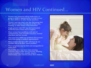 Women and HIV Continued… Women may postpone taking medication, or going to medical appointments, in order to care for their children or other family members. Women (and also men) may fear disclosing their HIV status to others, fearing loss of their jobs, housing, or other forms of discrimination.  Single parents with HIV may feel particularly fearful because of their lack of support. Many women have problems with lack of transportation, lack of health insurance, limited education and low income.  They may have child-care problems that prevent them from going to medical appointments. Many women who have HIV infection do not consider this to be their "worst problem".  Their symptoms may be mild and manageable for many years.  Meanwhile, they may have more pressing concerns, such as their lack of income, housing, access to medical care, possible abusive relationships, and concerns about their children. Copyright 2/2008 