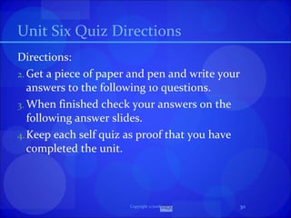 Unit Six Quiz Directions Directions:  Get a piece of paper and pen and write your answers to the following 10 questions. When finished check your answers on the following answer slides. Keep each self quiz as proof that you have completed the unit. Copyright 2/2008 