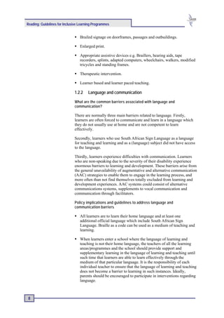 Reading: Guidelines for Inclusive Learning Programmes


                                  Brailed signage on doorframes, passages and outbuildings.

                                  Enlarged print.

                                  Appropriate assistive devices e.g. Braillers, hearing aids, tape
                                  recorders, splints, adapted computers, wheelchairs, walkers, modified
                                  tricycles and standing frames.

                                  Therapeutic intervention.

                                  Learner based and learner paced teaching.

                              1.2.2    Language and communication

                              What are the common barriers associated with language and
                              communication?

                              There are normally three main barriers related to language. Firstly,
                              learners are often forced to communicate and learn in a language which
                              they do not usually use at home and are not competent to learn
                              effectively.

                              Secondly, learners who use South African Sign Language as a language
                              for teaching and learning and as a (language) subject did not have access
                              to the language.

                              Thirdly, learners experience difficulties with communication. Learners
                              who are non-speaking due to the severity of their disability experience
                              enormous barriers to learning and development. These barriers arise from
                              the general unavailability of augmentative and alternative communication
                              (AAC) strategies to enable them to engage in the learning process, and
                              more often than not find themselves totally excluded from learning and
                              development experiences. AAC systems could consist of alternative
                              communications systems, supplements to vocal communication and
                              communication through facilitators.

                              Policy implications and guidelines to address language and
                              communication barriers

                                  All learners are to learn their home language and at least one
                                  additional official language which include South African Sign
                                  Language. Braille as a code can be used as a medium of teaching and
                                  learning.

                                  When learners enter a school where the language of learning and
                                  teaching is not their home language, the teachers of all the learning
                                  areas/programmes and the school should provide support and
                                  supplementary learning in the language of learning and teaching until
                                  such time that learners are able to learn effectively through the
                                  medium of that particular language. It is the responsibility of each
                                  individual teacher to ensure that the language of learning and teaching
                                  does not become a barrier to learning in such instances. Ideally,
                                  parents should be encouraged to participate in interventions regarding
                                  language.



 8
 